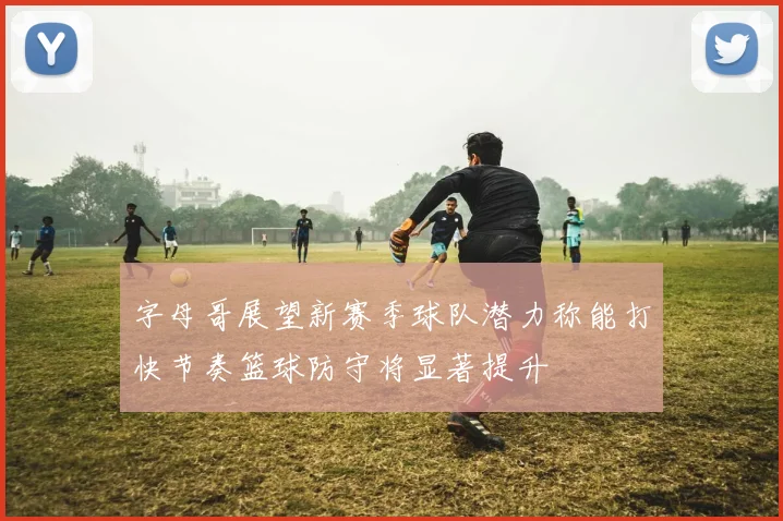 字母哥展望新赛季球队潜力称能打快节奏篮球防守将显著提升