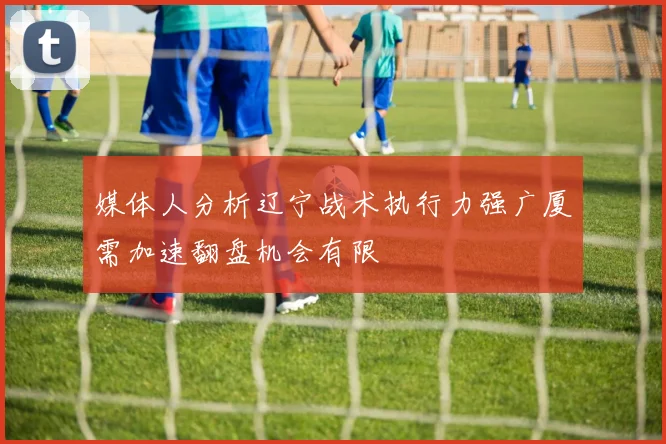 媒体人分析辽宁战术执行力强广厦需加速翻盘机会有限