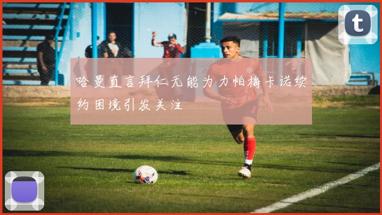 哈曼直言拜仁无能为力帕梅卡诺续约困境引发关注