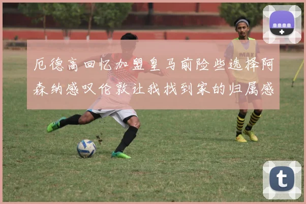厄德高回忆加盟皇马前险些选择阿森纳感叹伦敦让我找到家的归属感