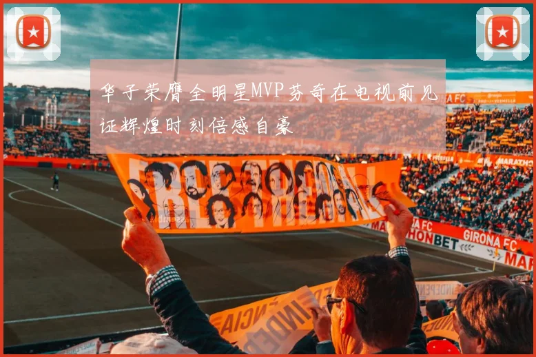 华子荣膺全明星MVP芬奇在电视前见证辉煌时刻倍感自豪