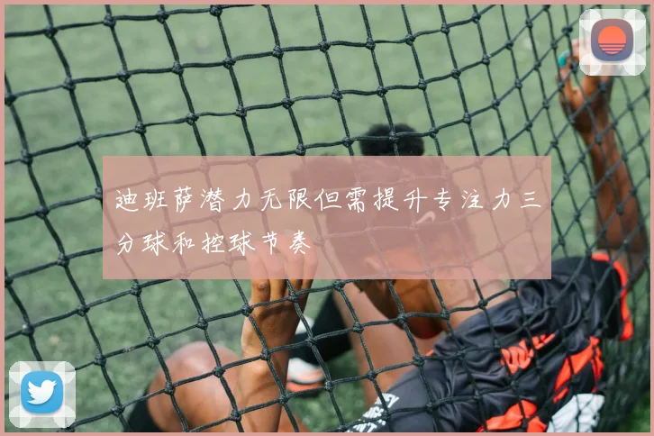 迪班萨潜力无限但需提升专注力三分球和控球节奏
