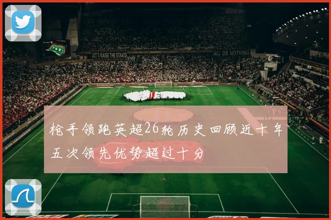 枪手领跑英超26轮历史回顾近十年五次领先优势超过十分