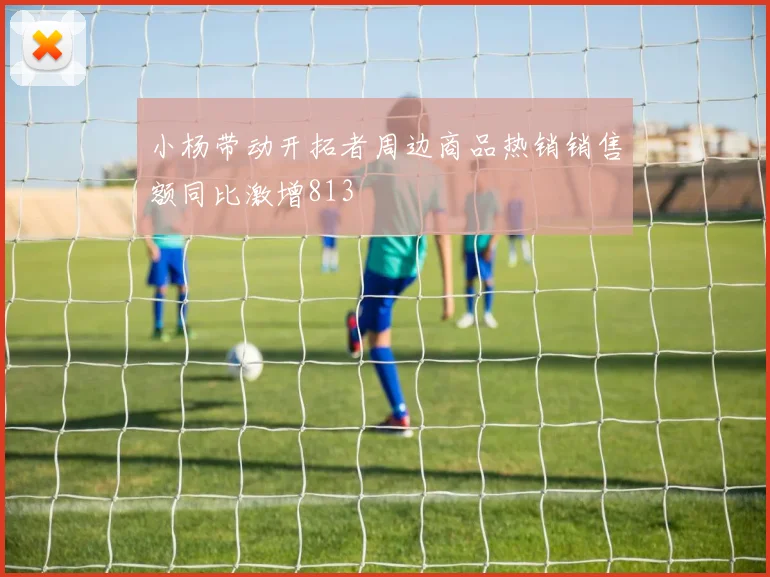 小杨带动开拓者周边商品热销销售额同比激增813