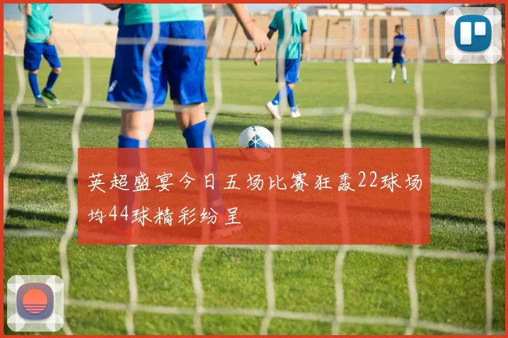 英超盛宴今日五场比赛狂轰22球场均44球精彩纷呈