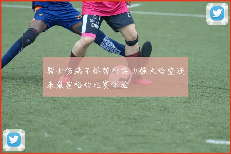 骑士伤病不惧替补实力强大哈登迎来最富裕的比赛体验