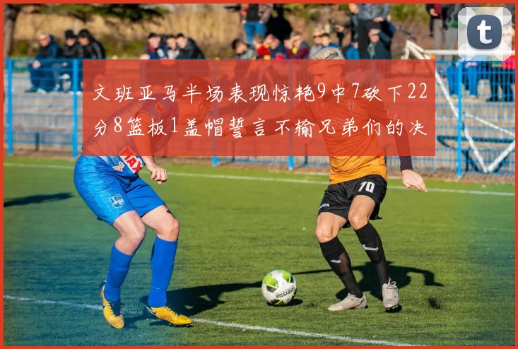 文班亚马半场表现惊艳9中7砍下22分8篮板1盖帽誓言不输兄弟们的决心