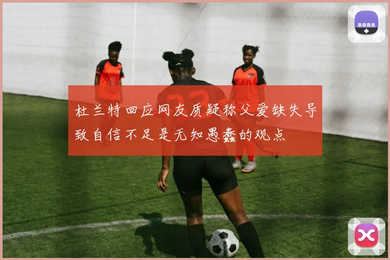 杜兰特回应网友质疑称父爱缺失导致自信不足是无知愚蠢的观点