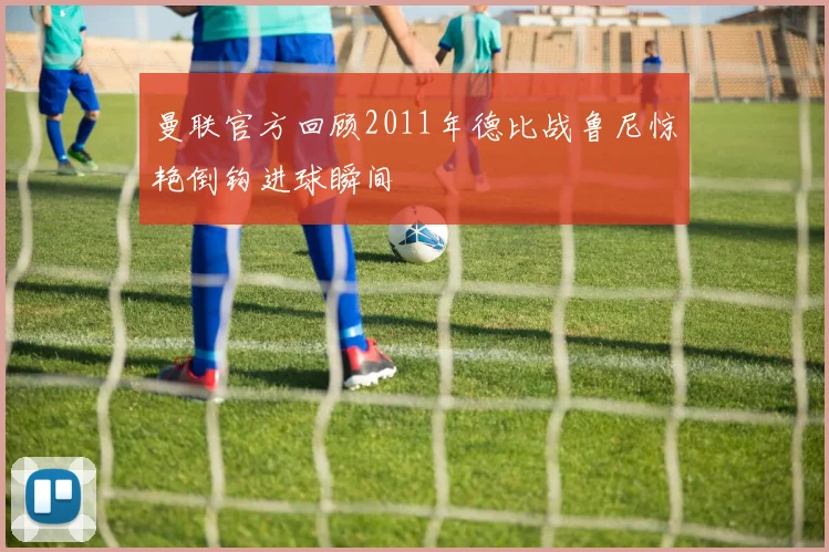 曼联官方回顾2011年德比战鲁尼惊艳倒钩进球瞬间