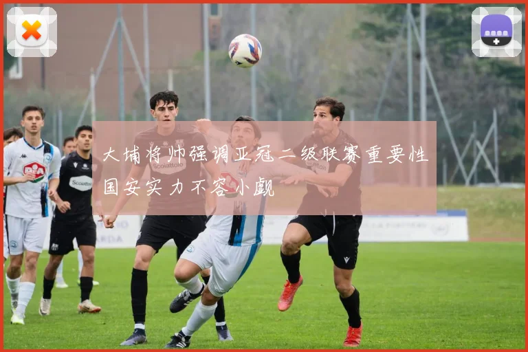 大埔将帅强调亚冠二级联赛重要性国安实力不容小觑