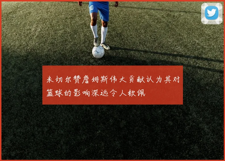 米切尔赞詹姆斯伟大贡献认为其对篮球的影响深远令人钦佩