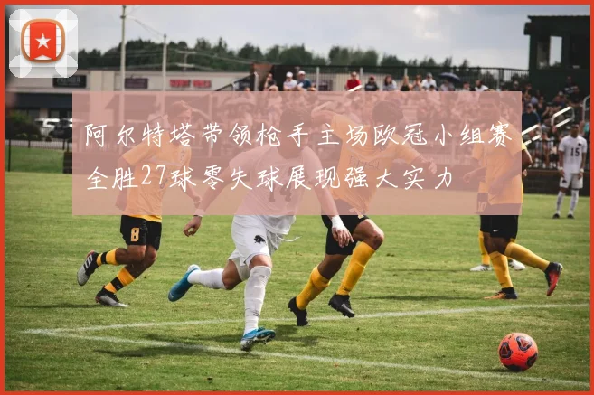 阿尔特塔带领枪手主场欧冠小组赛全胜27球零失球展现强大实力