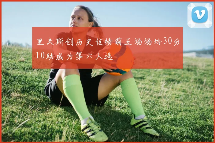里夫斯创历史佳绩前五场场均30分10助成为第六人选