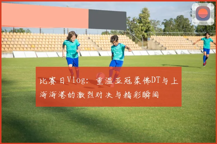 比赛日Vlog：重温亚冠柔佛DT与上海海港的激烈对决与精彩瞬间