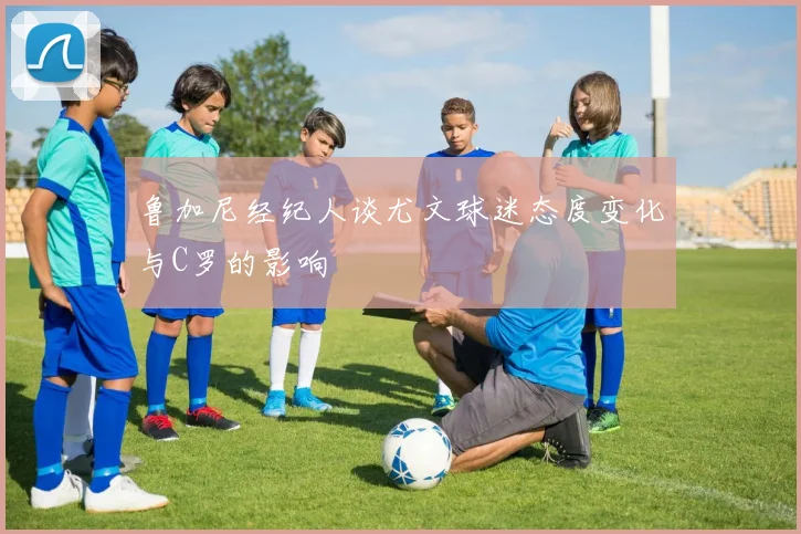 鲁加尼经纪人谈尤文球迷态度变化与C罗的影响