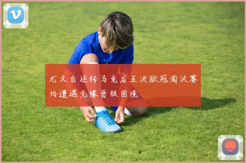 尤文自逆转马竞后五次欧冠淘汰赛均遭遇无缘晋级困境