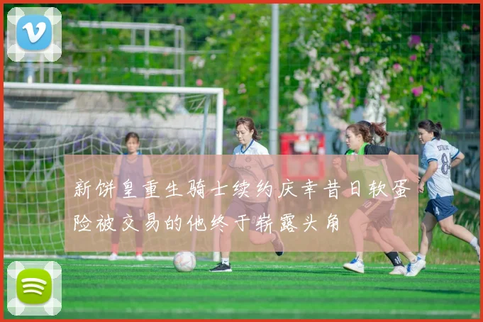 新饼皇重生骑士续约庆幸昔日软蛋险被交易的他终于崭露头角