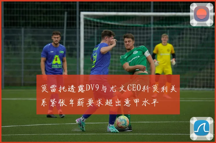 莫雷托透露DV9与尤文CEO科莫利关系紧张年薪要求超出意甲水平