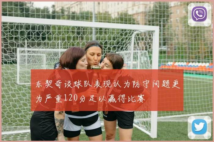 东契奇谈球队表现认为防守问题更为严重120分足以赢得比赛