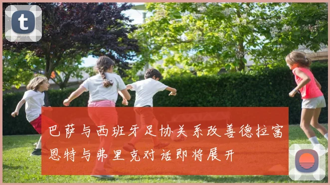 巴萨与西班牙足协关系改善德拉富恩特与弗里克对话即将展开