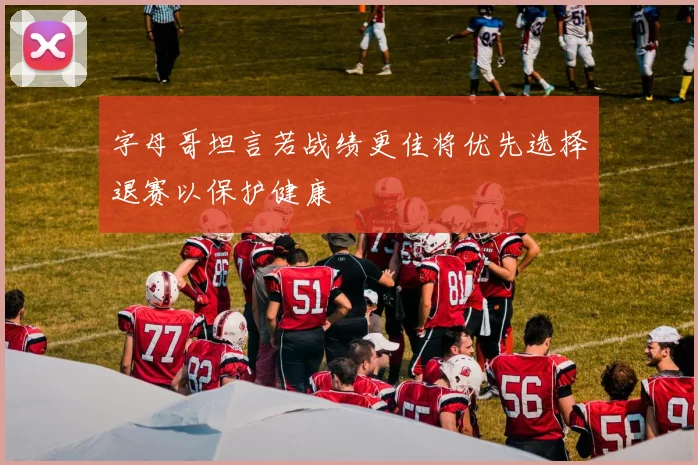 字母哥坦言若战绩更佳将优先选择退赛以保护健康