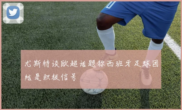 尤斯特谈欧超话题称西班牙足球团结是积极信号