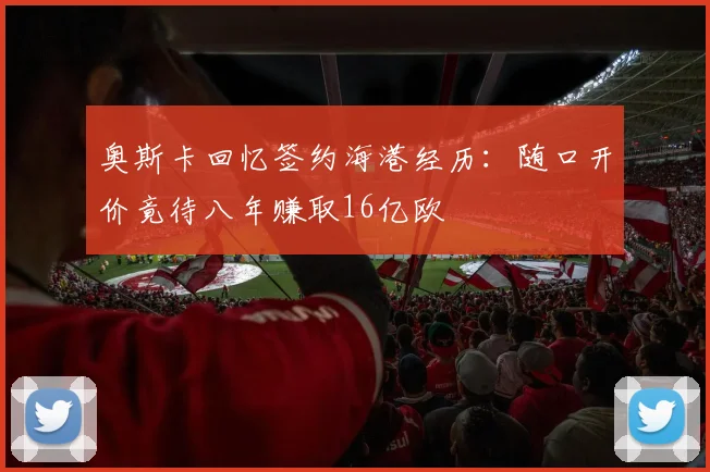 奥斯卡回忆签约海港经历：随口开价竟待八年赚取16亿欧