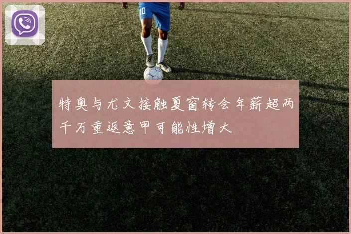 特奥与尤文接触夏窗转会年薪超两千万重返意甲可能性增大