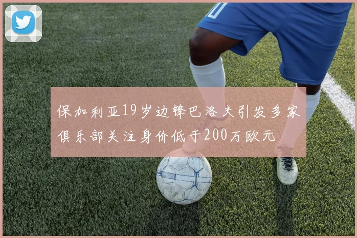 保加利亚19岁边锋巴洛夫引发多家俱乐部关注身价低于200万欧元