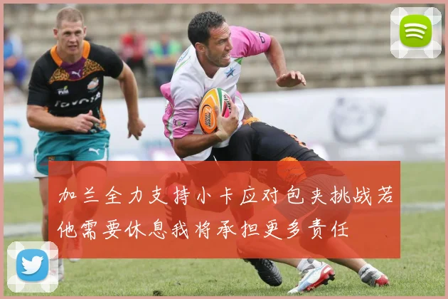 加兰全力支持小卡应对包夹挑战若他需要休息我将承担更多责任