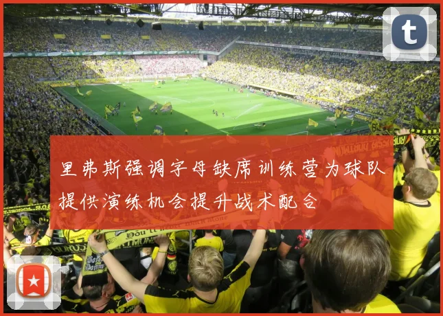 里弗斯强调字母缺席训练营为球队提供演练机会提升战术配合