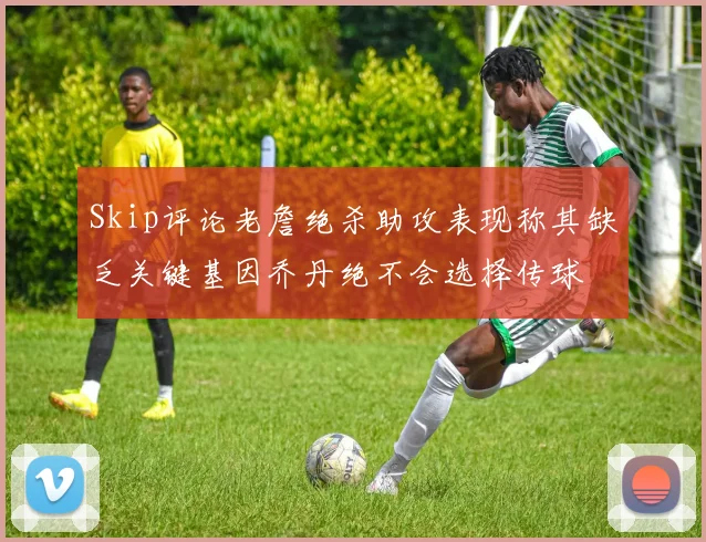 Skip评论老詹绝杀助攻表现称其缺乏关键基因乔丹绝不会选择传球