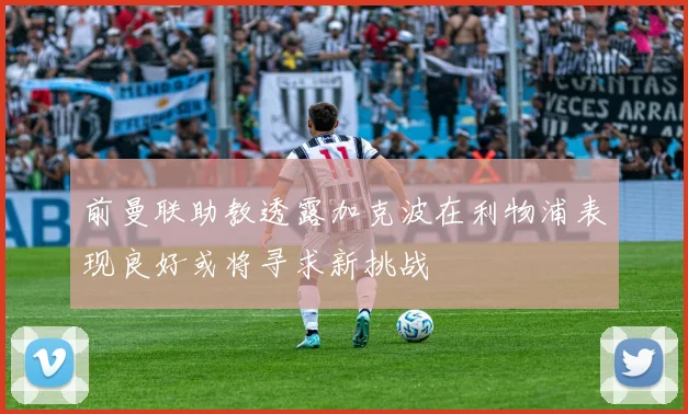 前曼联助教透露加克波在利物浦表现良好或将寻求新挑战