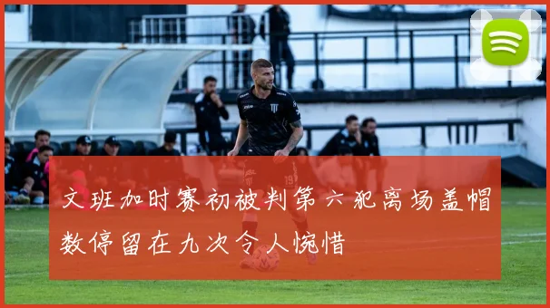 文班加时赛初被判第六犯离场盖帽数停留在九次令人惋惜