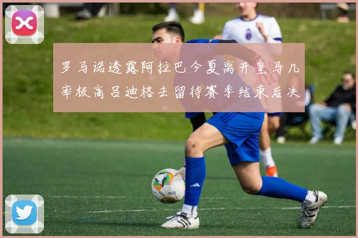 罗马诺透露阿拉巴今夏离开皇马几率极高吕迪格去留待赛季结束后决定