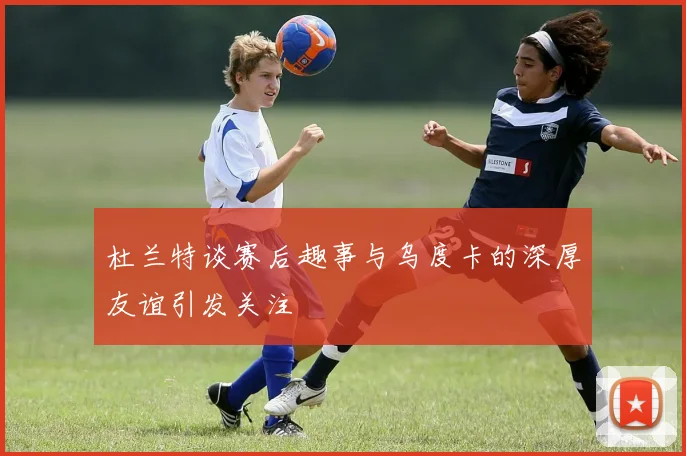 杜兰特谈赛后趣事与乌度卡的深厚友谊引发关注