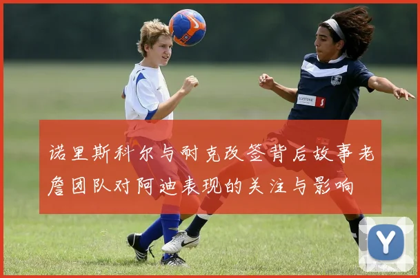 诺里斯科尔与耐克改签背后故事老詹团队对阿迪表现的关注与影响