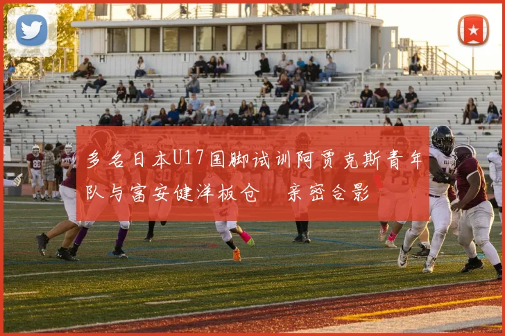 多名日本U17国脚试训阿贾克斯青年队与富安健洋板仓滉亲密合影