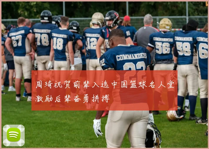 周琦祝贺前辈入选中国篮球名人堂激励后辈奋勇拼搏